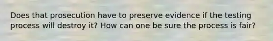 Does that prosecution have to preserve evidence if the testing process will destroy it? How can one be sure the process is fair?