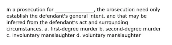 In a prosecution for ________________, the prosecution need only establish the defendant's general intent, and that may be inferred from the defendant's act and surrounding circumstances. a. first-degree murder b. second-degree murder c. involuntary manslaughter d. voluntary manslaughter