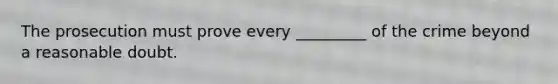 The prosecution must prove every _________ of the crime beyond a reasonable doubt.