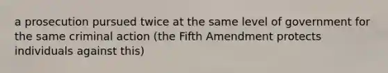 a prosecution pursued twice at the same level of government for the same criminal action (the Fifth Amendment protects individuals against this)