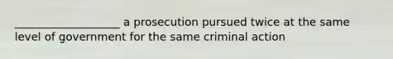 ___________________ a prosecution pursued twice at the same level of government for the same criminal action