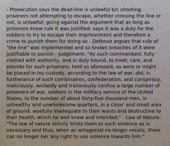 - Prosecution says the dead-line is unlawful b/c shooting prisoners not attempting to escape, whether crossing the line or not, is unlawful; going against the argument that as long as prisoners knew rule it was justified; says it was a duty for the soldiers to try to escape their imprisonment and therefore a crime to punish them for doing so - Defense argues that rule of "the line" was implemented and so known breaches of it were justifiable to punish - Judgement: "As such commandant, fully clothed with authority, and in duty bound, to treat; care, and provide for such prisoners, held as aforesaid, as were or might be placed in his custody, according to the law of war, did, in furtherance of such combination, confederation, and conspiracy, maliciously, wickedly and traitorously confine a large number of prisoners of war, soldiers in the military service of the United States, to the number of about forty-five thousand men, in unhealthy and unwholesome quarters, in a close' and small area of ground. woefully inadequate to their wants and destructive to their health, which he well knew and intended;" - Law of Nature: "The law of nature strictly limits them to such violence as is necessary and thus, when an antagonist no longer resists, there can no longer ber any right to use violence towards him."