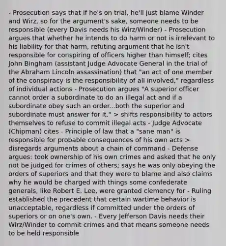 - Prosecution says that if he's on trial, he'll just blame Winder and Wirz, so for the argument's sake, someone needs to be responsible (every Davis needs his Wirz/Winder) - Prosecution argues that whether he intends to do harm or not is irrelevant to his liability for that harm, refuting argument that he isn't responsible for conspiring of officers higher than himself; cites John Bingham (assistant Judge Advocate General in the trial of the Abraham Lincoln assassination) that "an act of one member of the conspiracy is the responsibility of all involved," regardless of individual actions - Prosecution argues "A superior officer cannot order a subordinate to do an illegal act and if a subordinate obey such an order...both the superior and subordinate must answer for it." > shifts responsibility to actors themselves to refuse to commit illegal acts - Judge Advocate (Chipman) cites - Principle of law that a "sane man" is responsible for probable consequences of his own acts > disregards arguments about a chain of command - Defense argues: took ownership of his own crimes and asked that he only not be judged for crimes of others; says he was only obeying the orders of superiors and that they were to blame and also claims why he would be charged with things some confederate generals, like Robert E. Lee, were granted clemency for - Ruling established the precedent that certain wartime behavior is unacceptable, regardless if committed under the orders of superiors or on one's own. - Every Jefferson Davis needs their Wirz/Winder to commit crimes and that means someone needs to be held responsible