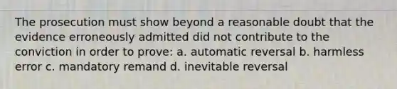 The prosecution must show beyond a reasonable doubt that the evidence erroneously admitted did not contribute to the conviction in order to prove: a. automatic reversal b. harmless error c. mandatory remand d. inevitable reversal