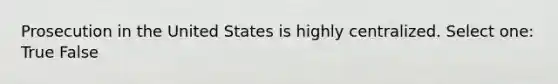 Prosecution in the United States is highly centralized. Select one: True False