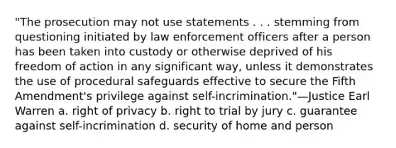 "The prosecution may not use statements . . . stemming from questioning initiated by law enforcement officers after a person has been taken into custody or otherwise deprived of his freedom of action in any significant way, unless it demonstrates the use of procedural safeguards effective to secure the Fifth Amendment's privilege against self-incrimination."—Justice Earl Warren a. right of privacy b. right to trial by jury c. guarantee against self-incrimination d. security of home and person