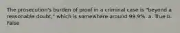 The prosecution's burden of proof in a criminal case is "beyond a reasonable doubt," which is somewhere around 99.9%. a. True b. False