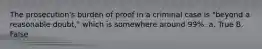 The prosecution's burden of proof in a criminal case is "beyond a reasonable doubt," which is somewhere around 99%. a. True B. False