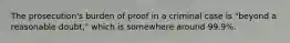 The prosecution's burden of proof in a criminal case is "beyond a reasonable doubt," which is somewhere around 99.9%.