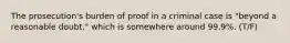 The prosecution's burden of proof in a criminal case is "beyond a reasonable doubt," which is somewhere around 99.9%. (T/F)