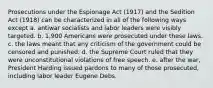 Prosecutions under the Espionage Act (1917) and the Sedition Act (1918) can be characterized in all of the following ways except a. antiwar socialists and labor leaders were visibly targeted. b. 1,900 Americans were prosecuted under these laws. c. the laws meant that any criticism of the government could be censored and punished. d. the Supreme Court ruled that they were unconstitutional violations of free speech. e. after the war, President Harding issued pardons to many of those prosecuted, including labor leader Eugene Debs.