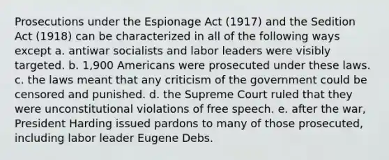 Prosecutions under the Espionage Act (1917) and the Sedition Act (1918) can be characterized in all of the following ways except a. antiwar socialists and labor leaders were visibly targeted. b. 1,900 Americans were prosecuted under these laws. c. the laws meant that any criticism of the government could be censored and punished. d. the Supreme Court ruled that they were unconstitutional violations of free speech. e. after the war, President Harding issued pardons to many of those prosecuted, including labor leader Eugene Debs.