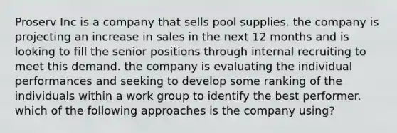 Proserv Inc is a company that sells pool supplies. the company is projecting an increase in sales in the next 12 months and is looking to fill the senior positions through internal recruiting to meet this demand. the company is evaluating the individual performances and seeking to develop some ranking of the individuals within a work group to identify the best performer. which of the following approaches is the company using?