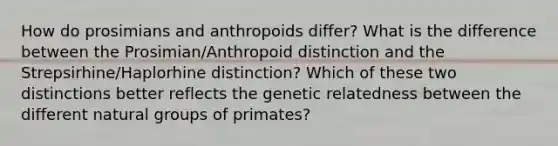 How do prosimians and anthropoids differ? What is the difference between the Prosimian/Anthropoid distinction and the Strepsirhine/Haplorhine distinction? Which of these two distinctions better reflects the genetic relatedness between the different natural groups of primates?