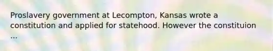 Proslavery government at Lecompton, Kansas wrote a constitution and applied for statehood. However the constituion ...