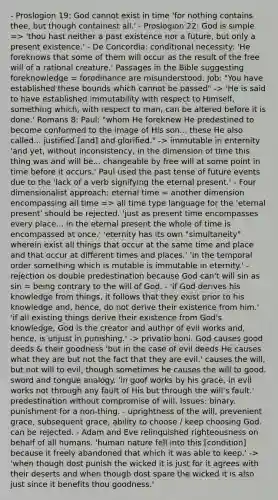 - Proslogion 19: God cannot exist in time 'for nothing contains thee, but though containest all.' - Proslogion 22: God is simple => 'thou hast neither a past existence nor a future, but only a present existence.' - De Concordia: conditional necessity: 'He foreknows that some of them will occur as the result of the free will of a rational creature.' Passages in the Bible suggesting foreknowledge = forodinance are misunderstood. Job: "You have established these bounds which cannot be passed" -> 'He is said to have established immutability with respect to Himself, something which, with respect to man, can be altered before it is done.' Romans 8: Paul: "whom He foreknew He predestined to become conformed to the image of His son... these He also called... justified [and] and glorified." -> immutable in enternity 'and yet, without inconsistency, in the dimension of time this thing was and will be... changeable by free will at some point in time before it occurs.' Paul used the past tense of future events due to the 'lack of a verb signifying the eternal present.' - Four dimensionalist approach: eternal time = another dimension encompassing all time => all time type language for the 'eternal present' should be rejected. 'just as present time encompasses every place... in the eternal present the whole of time is encompassed at once.' 'eternity has its own "simultaneity" wherein exist all things that occur at the same time and place and that occur at different times and places.' 'in the temporal order something which is mutable is immutable in eternity.' - rejection os double predestination because God can't will sin as sin = being contrary to the will of God. - 'if God derives his knowledge from things, it follows that they exist prior to his knowledge and, hence, do not derive their existence from him.' 'if all existing things derive their existence from God's knowledge, God is the creator and author of evil works and, hence, is unjust in punishing.' -> privatio boni. God causes good deeds & their goodness 'but in the case of evil deeds He causes what they are but not the fact that they are evil.' causes the will, but not will to evil, though sometimes he causes the will to good. sword and tongue analogy. 'in goof works by his grace, in evil works not through any fault of His but through the will's fault.' predestination without compromise of will. Issues: binary. punishment for a non-thing. - uprightness of the will, prevenient grace, subsequent grace, ability to choose / keep choosing God. can be rejected. - Adam and Eve relinquished righteousness on behalf of all humans. 'human nature fell into this [condition] because it freely abandoned that which it was able to keep.' -> 'when though dost punish the wicked it is just for it agrees with their deserts and when though dost spare the wicked it is also just since it benefits thou goodness.'