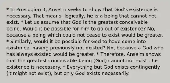 * In Proslogion 3, Anselm seeks to show that God's existence is necessary. That means, logically, he is a being that cannot not exist. * Let us assume that God is the greatest conceivable being. Would it be possible for him to go out of existence? No, because a being which could not cease to exist would be greater. * Similarly, would it be possible for God to have come into existence, having previously not existed? No, because a God who has always existed would be greater. * Therefore, Anselm shows that the greatest conceivable being (God) cannot not exist - his existence is necessary. * Everything but God exists contingently (it might not exist), but only God exists necessarily.