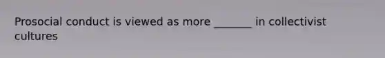 Prosocial conduct is viewed as more _______ in collectivist cultures