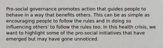 Pro-social governance promotes action that guides people to behave in a way that benefits others. This can be as simple as encouraging people to follow the rules and in doing so influencing others' to follow the rules too. In this health crisis, we want to highlight some of the pro-social initiatives that have emerged but may have gone unnoticed.