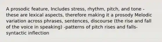 A prosodic feature, Includes stress, rhythm, pitch, and tone -these are lexical aspects, therefore making it a prosody Melodic variation across phrases, sentences, discourse (the rise and fall of the voice in speaking) -patterns of pitch rises and falls-syntactic inflection