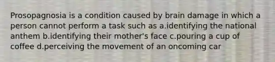 Prosopagnosia is a condition caused by brain damage in which a person cannot perform a task such as a.identifying the national anthem b.identifying their mother's face c.pouring a cup of coffee d.perceiving the movement of an oncoming car