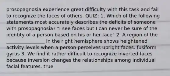 prosopagnosia experience great difficulty with this task and fail to recognize the faces of others. QUIZ: 1. Which of the following statements most accurately describes the deficits of someone with prosopagnosia? "I see faces but I can never be sure of the identity of a person based on his or her face" 2. A region of the ________________ in the right hemisphere shows heightened activity levels when a person perceives upright faces. fusiform gyrus 3. We find it rather difficult to recognize inverted faces because inversion changes the relationships among individual facial features. true