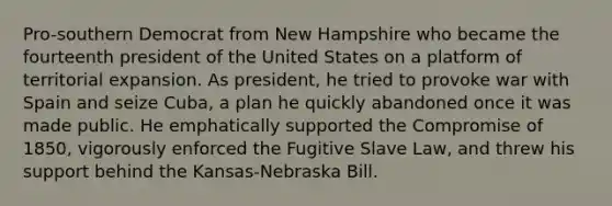 Pro-southern Democrat from New Hampshire who became the fourteenth president of the United States on a platform of territorial expansion. As president, he tried to provoke war with Spain and seize Cuba, a plan he quickly abandoned once it was made public. He emphatically supported the Compromise of 1850, vigorously enforced the Fugitive Slave Law, and threw his support behind the Kansas-Nebraska Bill.