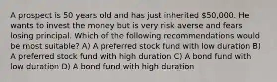 A prospect is 50 years old and has just inherited 50,000. He wants to invest the money but is very risk averse and fears losing principal. Which of the following recommendations would be most suitable? A) A preferred stock fund with low duration B) A preferred stock fund with high duration C) A bond fund with low duration D) A bond fund with high duration