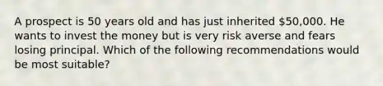 A prospect is 50 years old and has just inherited 50,000. He wants to invest the money but is very risk averse and fears losing principal. Which of the following recommendations would be most suitable?