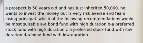 a prospect is 50 years old and has just inherited 50,000. he wants to invest the money but is very risk averse and fears losing principal. which of the following recommendations would be most suitable a-a bond fund with high duration b-a preferred stock fund with high duration c-a preferred stock fund with low duration d-a bond fund with low duration