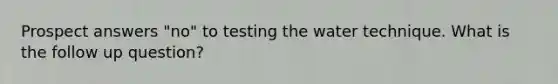 Prospect answers "no" to testing the water technique. What is the follow up question?