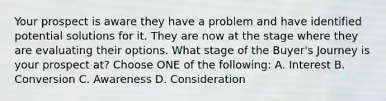 Your prospect is aware they have a problem and have identified potential solutions for it. They are now at the stage where they are evaluating their options. What stage of the Buyer's Journey is your prospect at? Choose ONE of the following: A. Interest B. Conversion C. Awareness D. Consideration