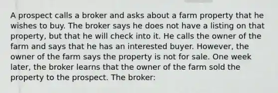 A prospect calls a broker and asks about a farm property that he wishes to buy. The broker says he does not have a listing on that property, but that he will check into it. He calls the owner of the farm and says that he has an interested buyer. However, the owner of the farm says the property is not for sale. One week later, the broker learns that the owner of the farm sold the property to the prospect. The broker: