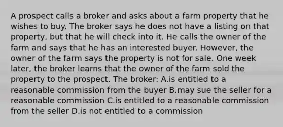 A prospect calls a broker and asks about a farm property that he wishes to buy. The broker says he does not have a listing on that property, but that he will check into it. He calls the owner of the farm and says that he has an interested buyer. However, the owner of the farm says the property is not for sale. One week later, the broker learns that the owner of the farm sold the property to the prospect. The broker: A.is entitled to a reasonable commission from the buyer B.may sue the seller for a reasonable commission C.is entitled to a reasonable commission from the seller D.is not entitled to a commission