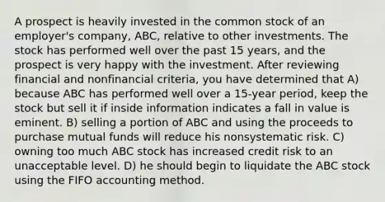 A prospect is heavily invested in the common stock of an employer's company, ABC, relative to other investments. The stock has performed well over the past 15 years, and the prospect is very happy with the investment. After reviewing financial and nonfinancial criteria, you have determined that A) because ABC has performed well over a 15-year period, keep the stock but sell it if inside information indicates a fall in value is eminent. B) selling a portion of ABC and using the proceeds to purchase mutual funds will reduce his nonsystematic risk. C) owning too much ABC stock has increased credit risk to an unacceptable level. D) he should begin to liquidate the ABC stock using the FIFO accounting method.