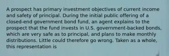 A prospect has primary investment objectives of current income and safety of principal. During the initial public offering of a closed-end government bond fund, an agent explains to the prospect that the fund invests in U.S. government-backed bonds, which are very safe as to principal, and plans to make monthly distributions. Little could therefore go wrong. Taken as a whole, this representation is