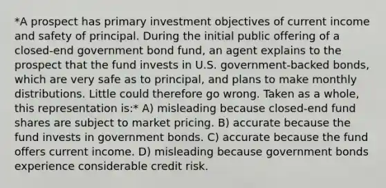 *A prospect has primary investment objectives of current income and safety of principal. During the initial public offering of a closed-end government bond fund, an agent explains to the prospect that the fund invests in U.S. government-backed bonds, which are very safe as to principal, and plans to make monthly distributions. Little could therefore go wrong. Taken as a whole, this representation is:* A) misleading because closed-end fund shares are subject to market pricing. B) accurate because the fund invests in government bonds. C) accurate because the fund offers current income. D) misleading because government bonds experience considerable credit risk.