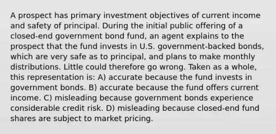 A prospect has primary investment objectives of current income and safety of principal. During the initial public offering of a closed-end government bond fund, an agent explains to the prospect that the fund invests in U.S. government-backed bonds, which are very safe as to principal, and plans to make monthly distributions. Little could therefore go wrong. Taken as a whole, this representation is: A) accurate because the fund invests in government bonds. B) accurate because the fund offers current income. C) misleading because government bonds experience considerable credit risk. D) misleading because closed-end fund shares are subject to market pricing.