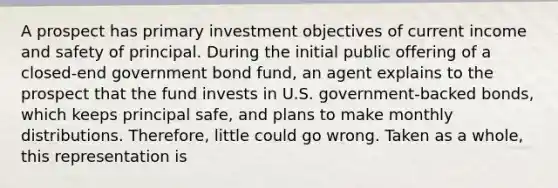 A prospect has primary investment objectives of current income and safety of principal. During the initial public offering of a closed-end government bond fund, an agent explains to the prospect that the fund invests in U.S. government-backed bonds, which keeps principal safe, and plans to make monthly distributions. Therefore, little could go wrong. Taken as a whole, this representation is