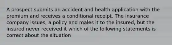 A prospect submits an accident and health application with the premium and receives a conditional receipt. The insurance company issues, a policy and males it to the insured, but the insured never received it which of the following statements is correct about the situation