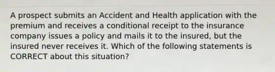 A prospect submits an Accident and Health application with the premium and receives a conditional receipt to the insurance company issues a policy and mails it to the insured, but the insured never receives it. Which of the following statements is CORRECT about this situation?