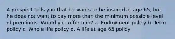 A prospect tells you that he wants to be insured at age 65, but he does not want to pay more than the minimum possible level of premiums. Would you offer him? a. Endowment policy b. Term policy c. Whole life policy d. A life at age 65 policy