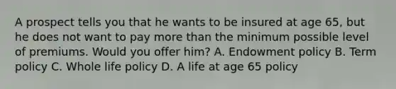 A prospect tells you that he wants to be insured at age 65, but he does not want to pay <a href='https://www.questionai.com/knowledge/keWHlEPx42-more-than' class='anchor-knowledge'>more than</a> the minimum possible level of premiums. Would you offer him? A. Endowment policy B. Term policy C. Whole life policy D. A life at age 65 policy