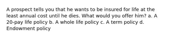 A prospect tells you that he wants to be insured for life at the least annual cost until he dies. What would you offer him? a. A 20-pay life policy b. A whole life policy c. A term policy d. Endowment policy