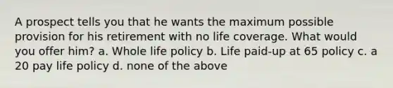 A prospect tells you that he wants the maximum possible provision for his retirement with no life coverage. What would you offer him? a. Whole life policy b. Life paid-up at 65 policy c. a 20 pay life policy d. none of the above