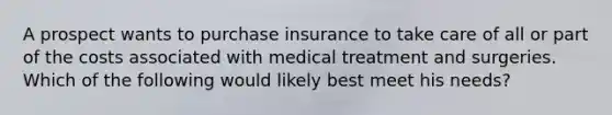 A prospect wants to purchase insurance to take care of all or part of the costs associated with medical treatment and surgeries. Which of the following would likely best meet his needs?