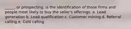 _____, or prospecting, is the identification of those firms and people most likely to buy the seller's offerings. a. Lead generation b. Lead qualification c. Customer mining d. Referral calling e. Cold calling