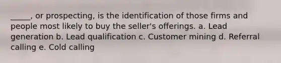 _____, or prospecting, is the identification of those firms and people most likely to buy the seller's offerings. a. Lead generation b. Lead qualification c. Customer mining d. Referral calling e. Cold calling