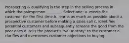 Prospecting & qualifying is the step in the selling process in which the salesperson ________. Select one: a. meets the customer for the first time b. learns as much as possible about a prospective customer before making a sales call c. identifies potential customers and subsequently screens the good from the poor ones d. tells the product's "value story" to the customer e. clarifies and overcomes customer objections to buying