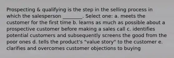 Prospecting & qualifying is the step in the selling process in which the salesperson ________. Select one: a. meets the customer for the first time b. learns as much as possible about a prospective customer before making a sales call c. identifies potential customers and subsequently screens the good from the poor ones d. tells the product's "value story" to the customer e. clarifies and overcomes customer objections to buying